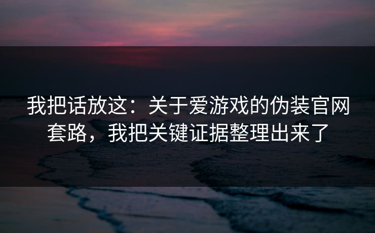 我把话放这：关于爱游戏的伪装官网套路，我把关键证据整理出来了