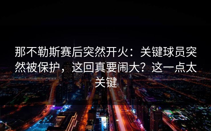 那不勒斯赛后突然开火:关键球员突然被保护,这回真要闹大?这一点太关键 那不勒斯赛后突然开火:关键球员突然被保护,这回真要闹大?这一点太关键