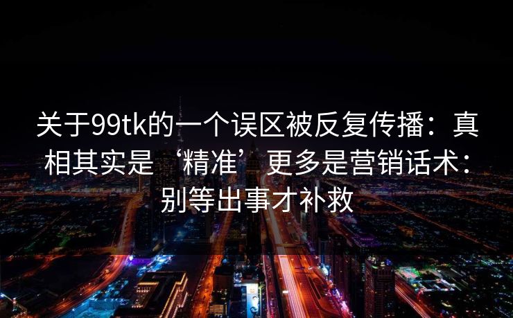 关于99tk的一个误区被反复传播：真相其实是‘精准’更多是营销话术：别等出事才补救