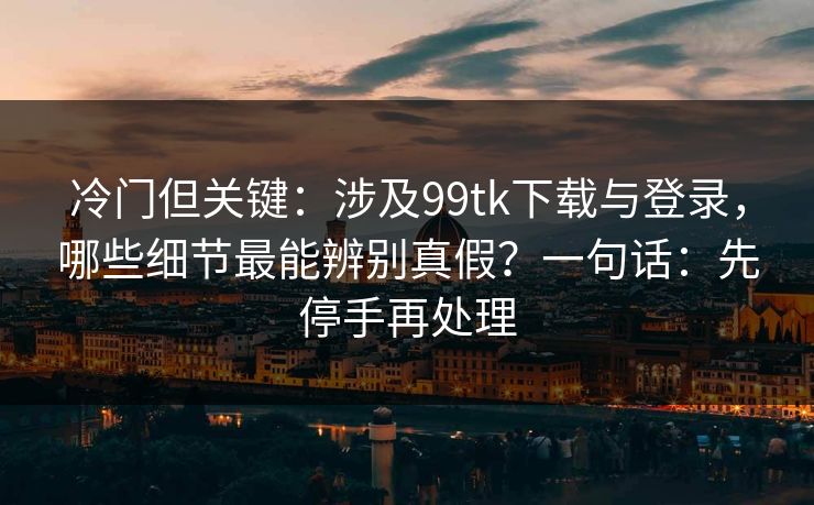 冷门但关键：涉及99tk下载与登录，哪些细节最能辨别真假？一句话：先停手再处理