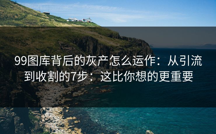 99图库背后的灰产怎么运作：从引流到收割的7步：这比你想的更重要