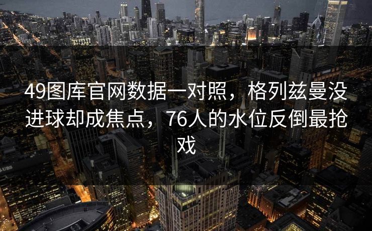 49图库官网数据一对照，格列兹曼没进球却成焦点，76人的水位反倒最抢戏