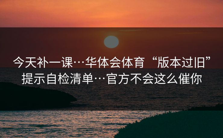 今天补一课…华体会体育“版本过旧”提示自检清单…官方不会这么催你 今天补一课…华体会体育“版本过旧”提示自检清单…官方不会这么催你