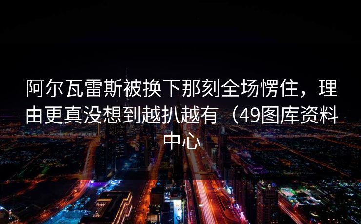 阿尔瓦雷斯被换下那刻全场愣住，理由更真没想到越扒越有（49图库资料中心